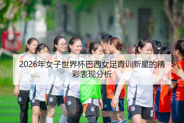 2026年女子世界杯巴西女足青训新星的精彩表现分析