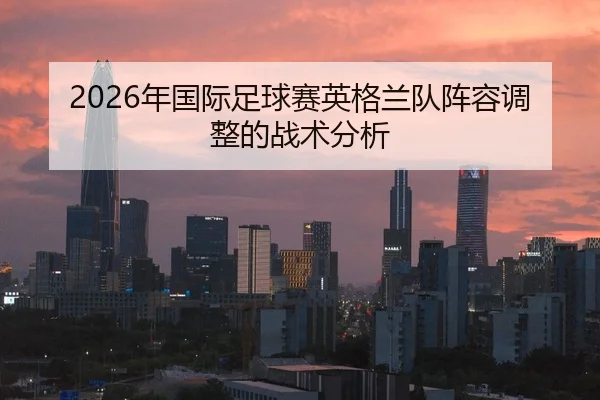 2026年国际足球赛英格兰队阵容调整的战术分析