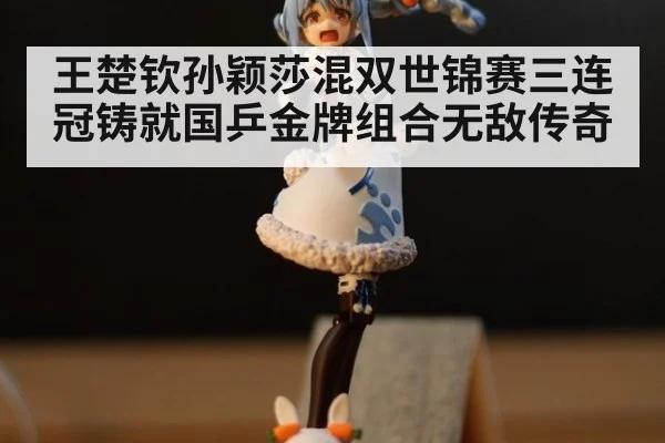王楚钦孙颖莎混双世锦赛三连冠铸就国乒金牌组合无敌传奇