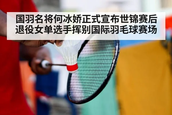 国羽名将何冰娇正式宣布世锦赛后退役女单选手挥别国际羽毛球赛场