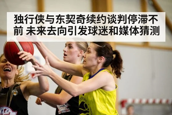 独行侠与东契奇续约谈判停滞不前 未来去向引发球迷和媒体猜测
